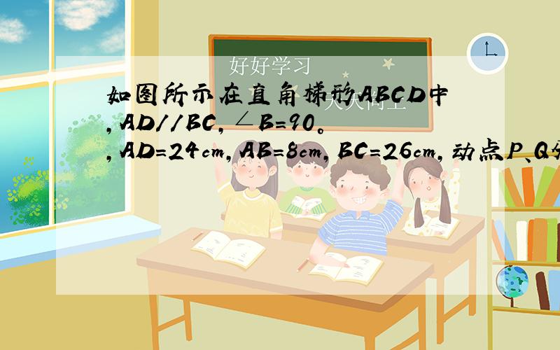 如图所示在直角梯形ABCD中,AD//BC,∠B=90°,AD=24cm,AB=8cm,BC=26cm,动点P、Q分别从A、C同时出发点P以1cm/s的速度由A向D运动,点Q以3cm/s的速度由C向B运动,当其中一点到达一端时,另一点也随之停止运动.1.