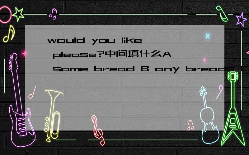 would you like please?中间填什么A some bread B any breads C some breads D any bread希望有人帮我解答