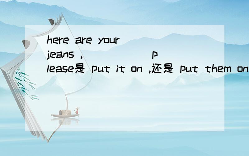 here are your jeans ,______please是 put it on ,还是 put them on