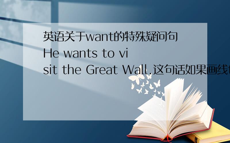 英语关于want的特殊疑问句He wants to visit the Great Wall.这句话如果画线the Great Wall.那是不是写What does he want to visit?如果画线visit the Great Wall 是不是写What does he want to do?如果画线to visit the Great Wall.
