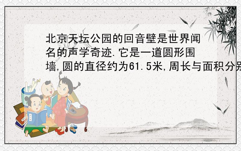 北京天坛公园的回音壁是世界闻名的声学奇迹.它是一道圆形围墙,圆的直径约为61.5米,周长与面积分别是多少?（结果保留一位小数）