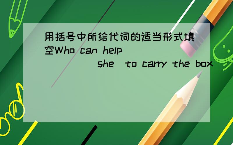 用括号中所给代词的适当形式填空Who can help_____(she)to carry the box