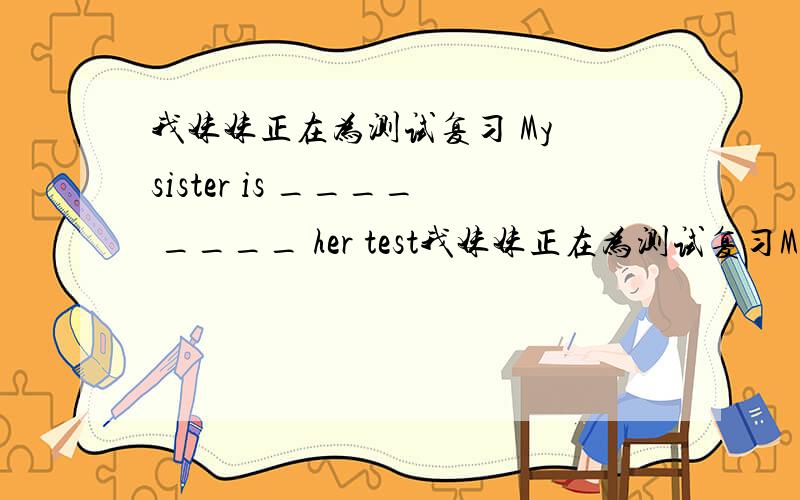 我妹妹正在为测试复习 My sister is ____ ____ her test我妹妹正在为测试复习My sister is ____ ____ her test七年级水平大家帮帮忙