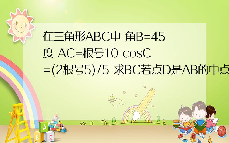 在三角形ABC中 角B=45度 AC=根号10 cosC=(2根号5)/5 求BC若点D是AB的中点 求中线CD