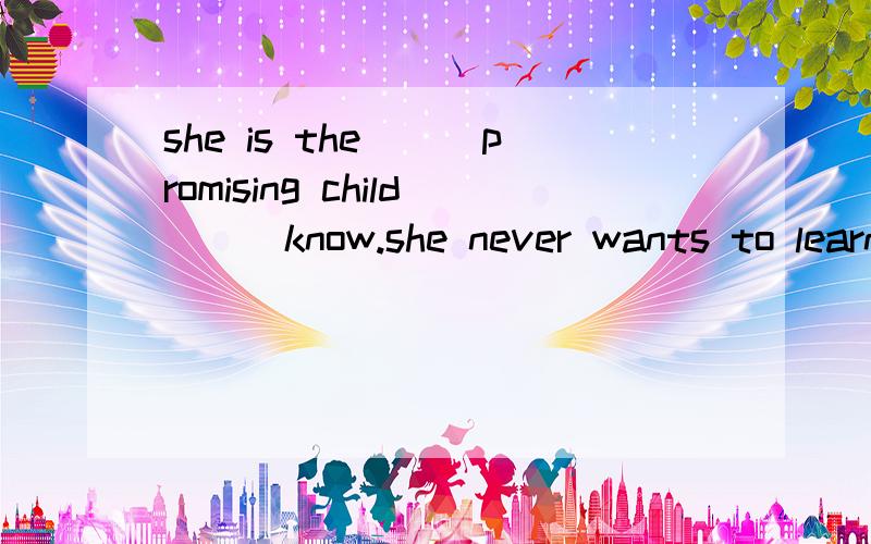 she is the___promising child___know.she never wants to learn anything(least:/)为什么不填less:as?没i