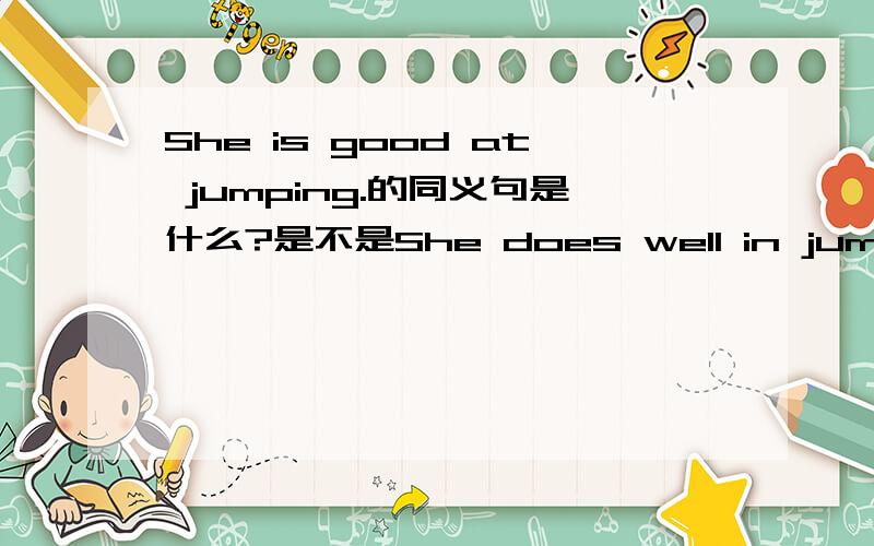 She is good at jumping.的同义句是什么?是不是She does well in jumping.这题是填空,题目是She is good at jumping.(改为同义句)She____ _____ ____jumping.