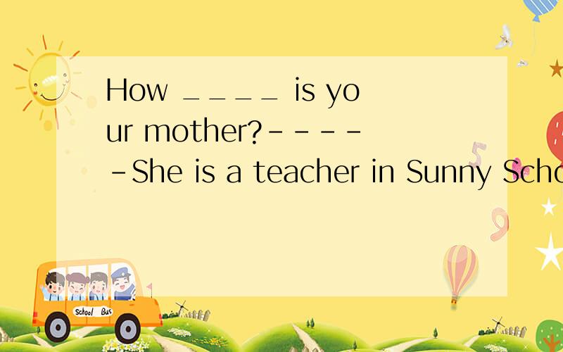 How ____ is your mother?-----She is a teacher in Sunny School.如果没错怎么填?