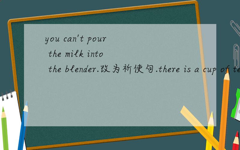 you can't pour the milk into the blender.改为祈使句.there is a cup of tea on the table.对a提问.接上面的：lucy‘sfather gives her ten dollars every day.对ten提问.let’s make fruit salad.改为同意句.