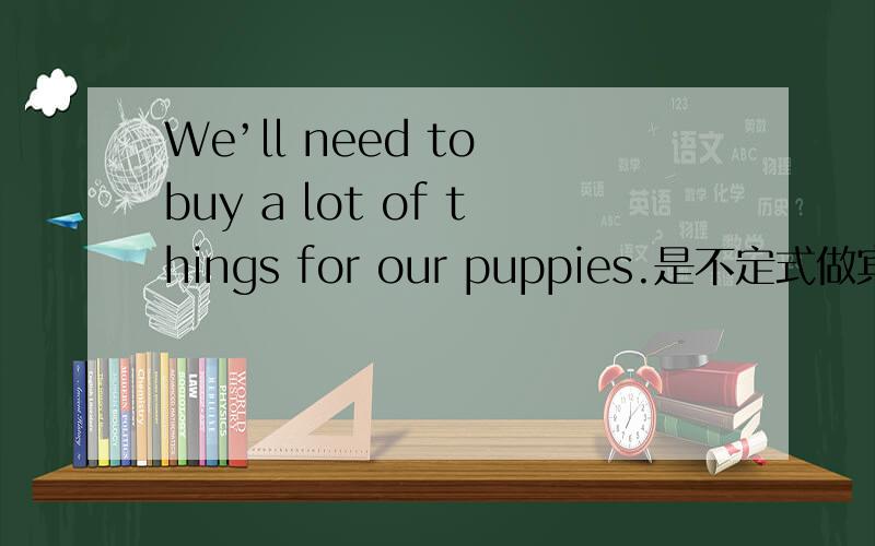 We’ll need to buy a lot of things for our puppies.是不定式做宾语吗?a lot of things是宾语补足语吗?而for our pupies.是否就是原因状语?to buy 是宾语还是 to buy a lot of things一起做宾语