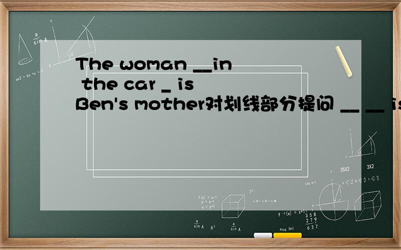 The woman __in the car _ is Ben's mother对划线部分提问 __ __ is Ben's mother