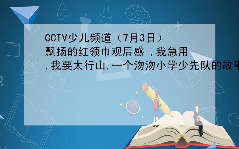CCTV少儿频道（7月3日）飘扬的红领巾观后感 ,我急用,我要太行山,一个沕沕小学少先队的故事.不知道的别乱说.你看完再说.