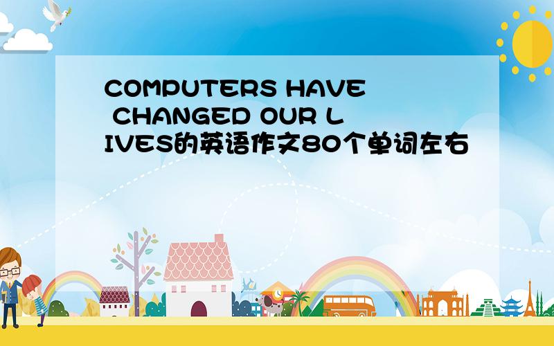 COMPUTERS HAVE CHANGED OUR LIVES的英语作文80个单词左右