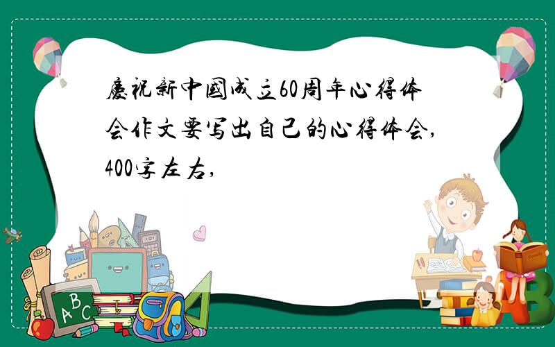 庆祝新中国成立60周年心得体会作文要写出自己的心得体会,400字左右,