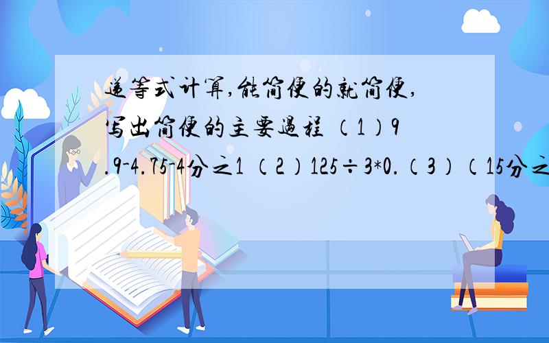递等式计算,能简便的就简便,写出简便的主要过程 （1）9.9-4.75-4分之1 （2）125÷3*0.（3）（15分之1+23分之3）*15-45÷23（4）10分之7-（5分之4+4分之1）÷3分之7
