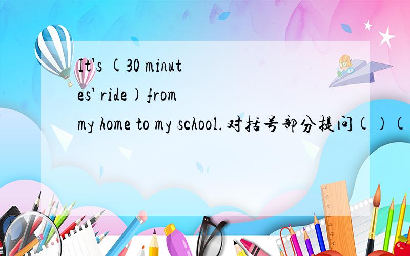 It's (30 minutes' ride)from my home to my school.对括号部分提问()()()it from your home to your