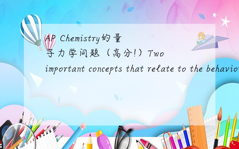 AP Chemistry的量子力学问题（高分!）Two important concepts that relate to the behavior of electrons in atomic systems are the Heisenberg uncertainty principle and the wave-particle duality of matter.(a)state the Heisenberg uncertainty princ