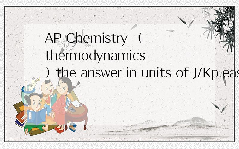 AP Chemistry （thermodynamics）the answer in units of J/Kplease show all the steps and give the explanation.Thanks.