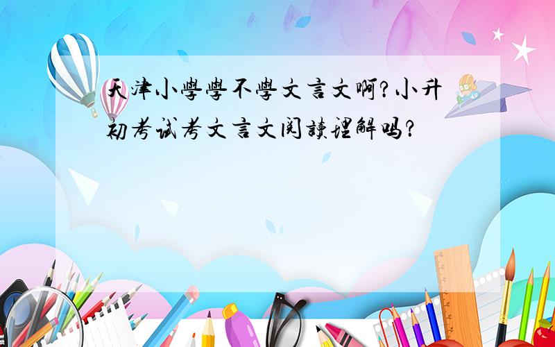 天津小学学不学文言文啊?小升初考试考文言文阅读理解吗？