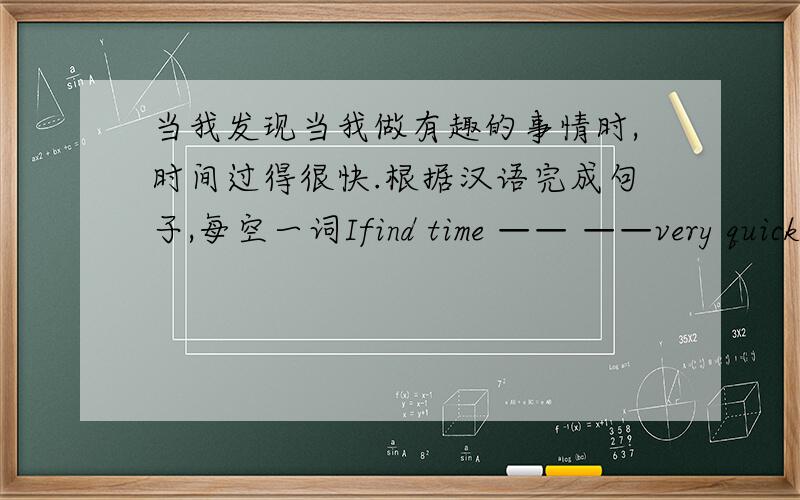 当我发现当我做有趣的事情时,时间过得很快.根据汉语完成句子,每空一词Ifind time —— ——very quickiy when i do —— ——.