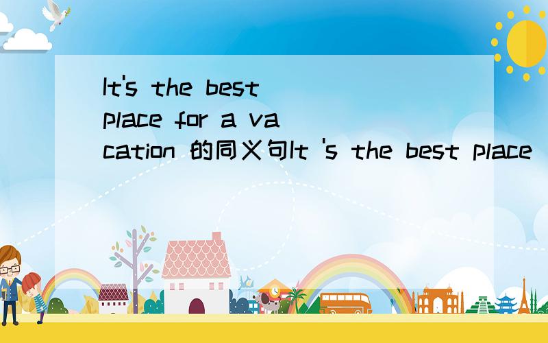 It's the best place for a vacation 的同义句It 's the best place _________ ________a vacation