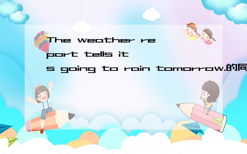 The weather report tells it's going to rain tomorrow.的同义句The weather report ____ it's going to _____ ______ tomorrow.