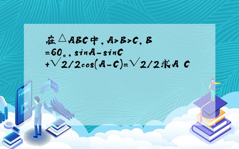 在△ABC中,A>B>C,B=60°,sinA-sinC+√2/2cos(A-C)=√2/2求A C