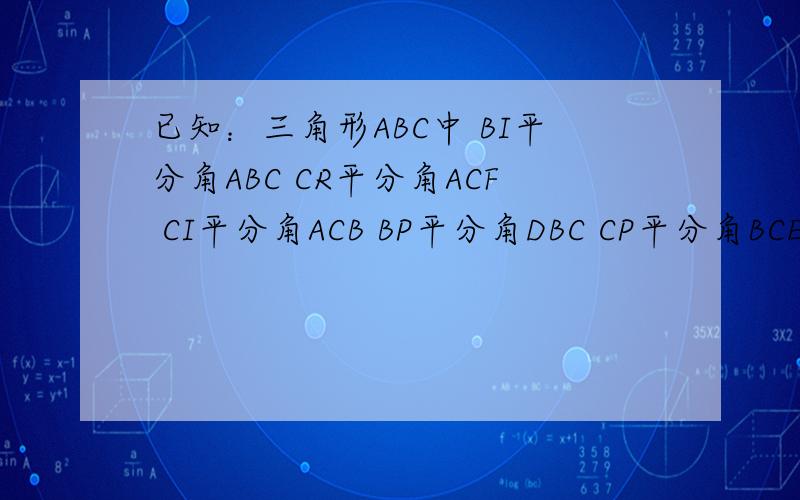已知：三角形ABC中 BI平分角ABC CR平分角ACF CI平分角ACB BP平分角DBC CP平分角BCE 证明：角BRC=二分之一已知：三角形ABC中             BI平分角ABC             CR平分角ACF              CI平分角ACB              BP