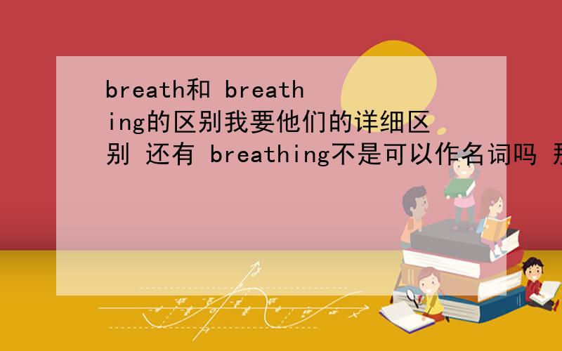 breath和 breathing的区别我要他们的详细区别 还有 breathing不是可以作名词吗 那么out of breath 中的breath 可以换为 breathing吗