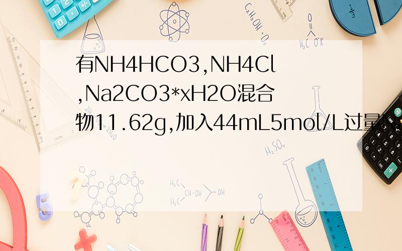 有NH4HCO3,NH4Cl,Na2CO3*xH2O混合物11.62g,加入44mL5mol/L过量NaOH溶液共热,放出气体通过碱石灰后测得为3.36L(标准状况）,向上述溶液中加入30mL2.5mol/L H2SO4,并加热使气体全部排出,测得体积为1.344L(标准状