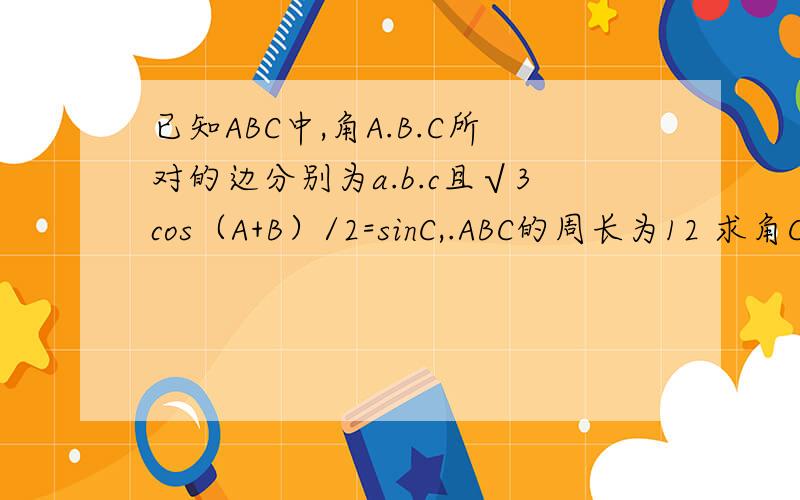 已知ABC中,角A.B.C所对的边分别为a.b.c且√3cos（A+B）/2=sinC,.ABC的周长为12 求角C
