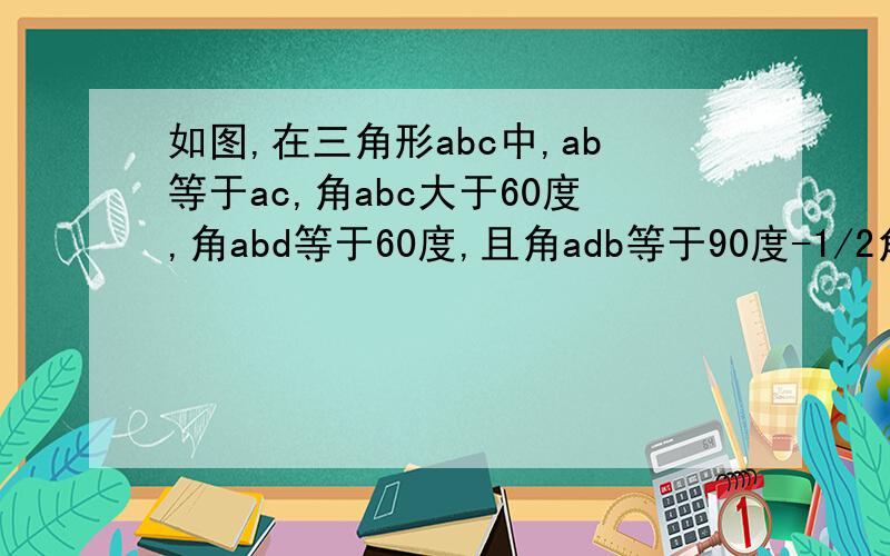 如图,在三角形abc中,ab等于ac,角abc大于60度,角abd等于60度,且角adb等于90度-1/2角bdc.求证：ab等于bd+dc