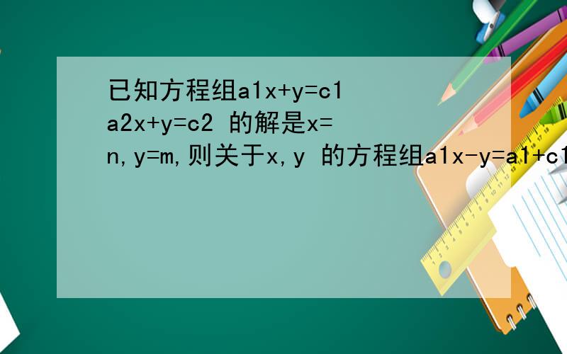 已知方程组a1x+y=c1 a2x+y=c2 的解是x=n,y=m,则关于x,y 的方程组a1x-y=a1+c1 a2x-y=c2的解是解中不含a1,c1,a2,c2