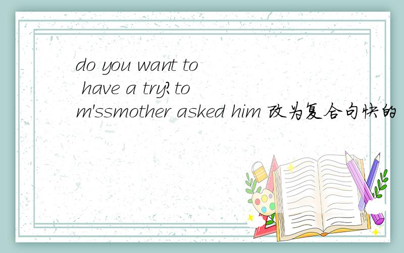 do you want to have a try?tom'ssmother asked him 改为复合句快的