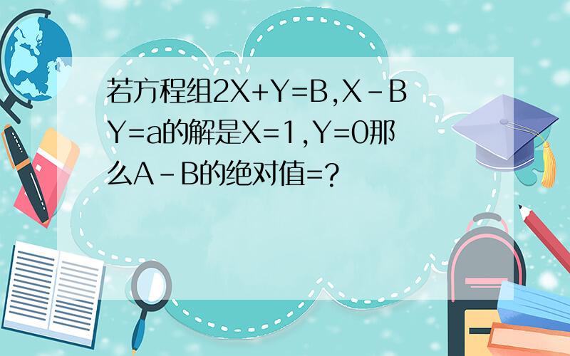 若方程组2X+Y=B,X-BY=a的解是X=1,Y=0那么A-B的绝对值=?