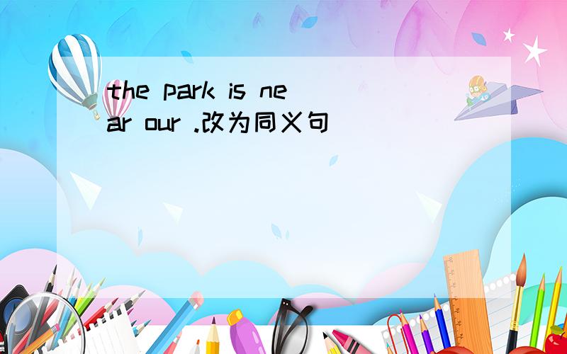 the park is near our .改为同义句