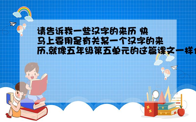 请告诉我一些汉字的来历 快 马上要用是有关某一个汉字的来历,就像五年级第五单元的这篇课文一样介绍