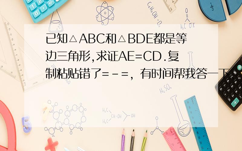 已知△ABC和△BDE都是等边三角形,求证AE=CD.复制粘贴错了=-=，有时间帮我答一下，已知△ABD和△AEC都是等边三角形，求证BE=DC.