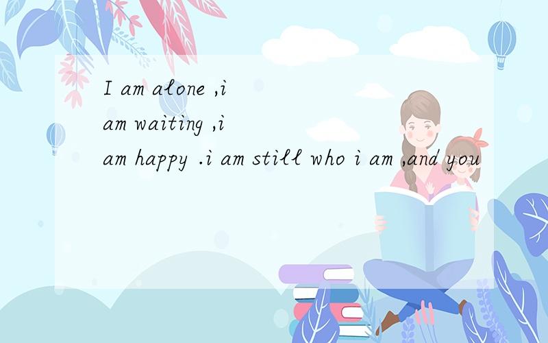 I am alone ,i am waiting ,i am happy .i am still who i am ,and you