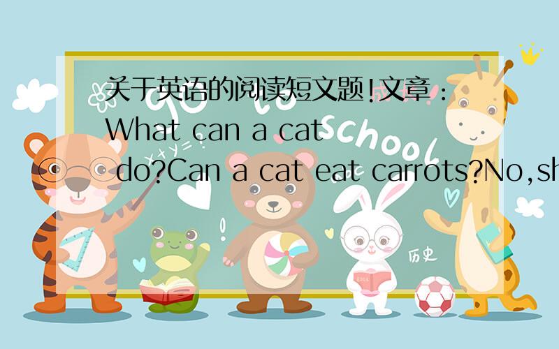 关于英语的阅读短文题!文章：What can a cat do?Can a cat eat carrots?No,she can't.A.Cat cannot eat carrots.Can a cat play cards?No,she can't.A.Cat cannot play cards.Can a cat drive a car?No,she can't.A.Cat cannot drive a car.Can a cat wear