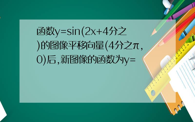 函数y=sin(2x+4分之)的图像平移向量(4分之π,0)后,新图像的函数为y=