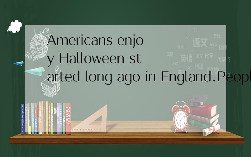 Americans enjoy Halloween started long ago in England.People think that October 31st was the ___ of fall and the beginning of winter.At that time,ghosts came back to see us world.These days,Halloween is atime to have___.people like ____games at Hallo