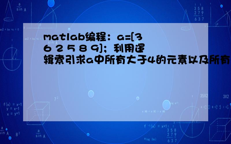 matlab编程：a=[3 6 2 5 8 9]；利用逻辑索引求a中所有大于4的元素以及所有能被3整除的元素.MATLAB
