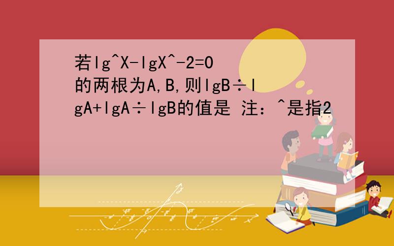 若lg^X-lgX^-2=0的两根为A,B,则lgB÷lgA+lgA÷lgB的值是 注：^是指2