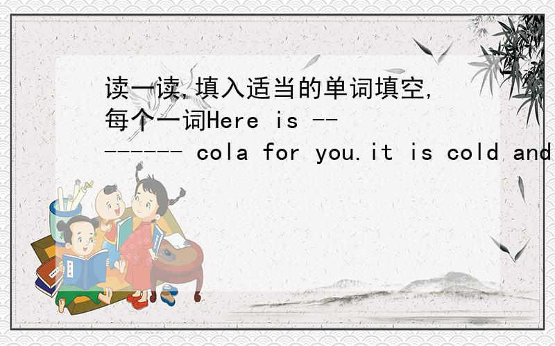 读一读,填入适当的单词填空,每个一词Here is -------- cola for you.it is cold and sweet.it is yummy too.