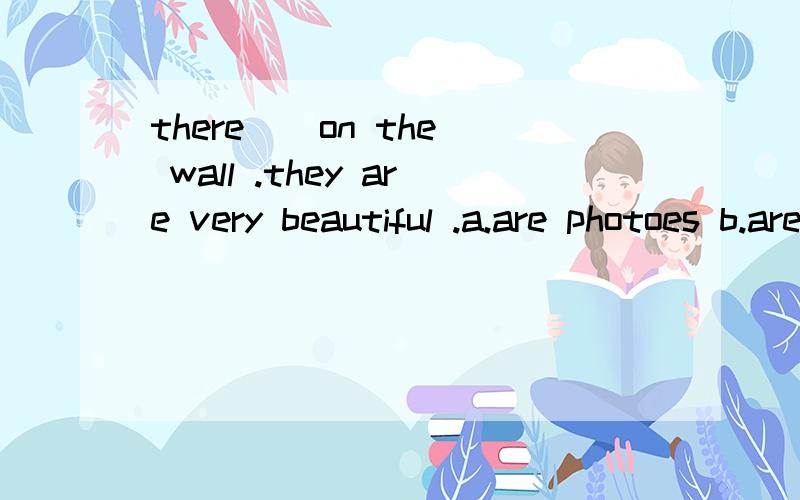 there ＿ on the wall .they are very beautiful .a.are photoes b.are photos c.is ...there ＿ on the wall .they are very beautiful .a.are photoes b.are photos c.is a photo