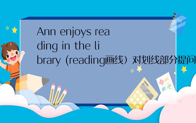Ann enjoys reading in the library (reading画线）对划线部分提问为什么事what does ann enjoy doing in the library 而不是do in the library 不是does后动原吗.