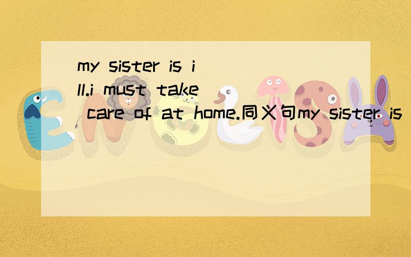 my sister is ill.i must take care of at home.同义句my sister is ill.i must _____ ______at home