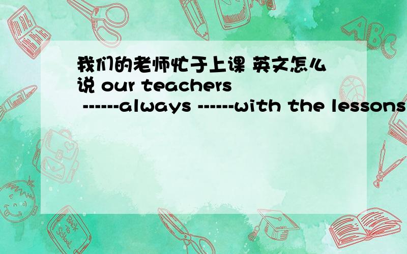 我们的老师忙于上课 英文怎么说 our teachers ------always ------with the lessons