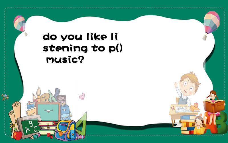 do you like listening to p() music?