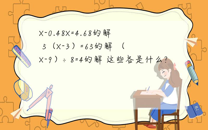X-0.48X=4.68的解 5（X-3）=65的解 （X-9）÷8=4的解 这些各是什么?